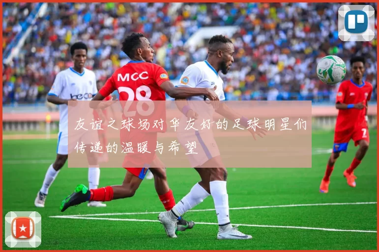 友谊之球场对华友好的足球明星们传递的温暖与希望
