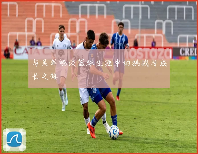 与吴军畅谈篮球生涯中的挑战与成长之路
