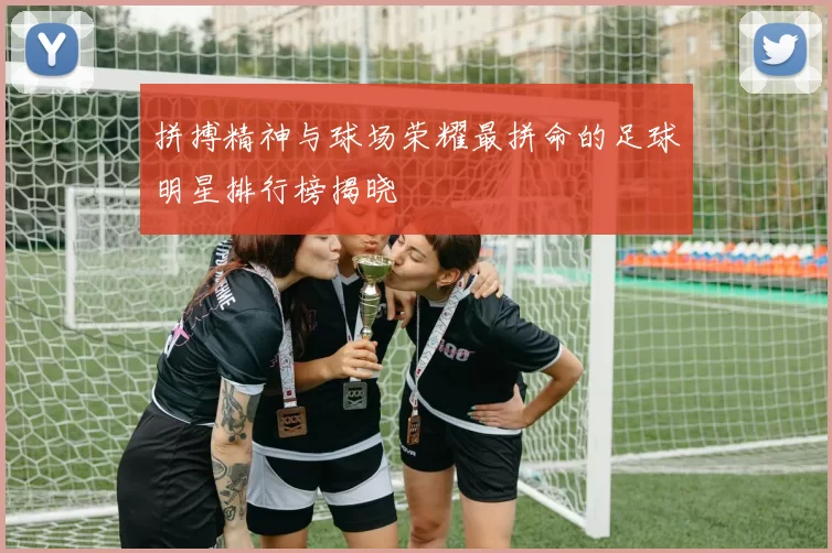 拼搏精神与球场荣耀最拼命的足球明星排行榜揭晓
