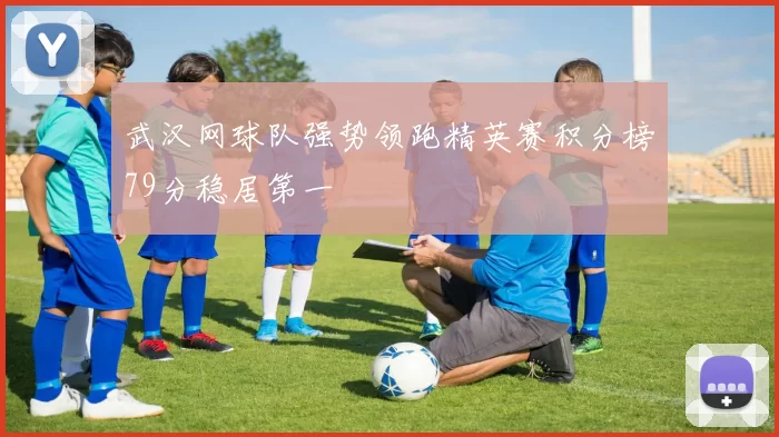 武汉网球队强势领跑精英赛积分榜79分稳居第一