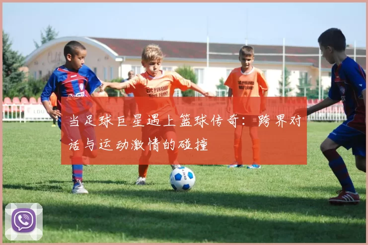 当足球巨星遇上篮球传奇：跨界对话与运动激情的碰撞
